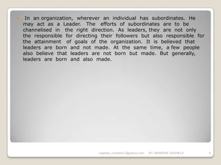     In an organization, wherever an individual has subordinates. He
    may act as a Leader. The efforts of subordinates are to be
    channelised in the right direction. As leaders, they are not only
    the responsible for directing their followers but also responsible for
    the attainment of goals of the organization. It is believed that
    leaders are born and not made. At the same time, a few people
    also believe that leaders are not born but made. But generally,
    leaders are born and also made.




                                 vaghela_manisha13@yahoo.com   BY: MANISHA VAGHELA   4
 