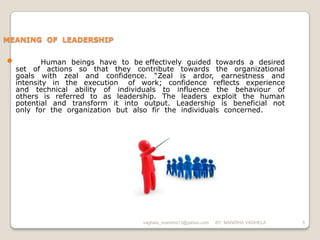 MEANING OF LEADERSHIP


•           Human beings have to be effectively guided towards a desired
    set of actions so that they contribute towards the organizational
    goals with zeal and confidence. “Zeal is ardor, earnestness and
    intensity in the execution of work; confidence reflects experience
    and technical ability of individuals to influence the behaviour of
    others is referred to as leadership. The leaders exploit the human
    potential and transform it into output. Leadership is beneficial not
    only for the organization but also fir the individuals concerned.




                                    vaghela_manisha13@yahoo.com   BY: MANISHA VAGHELA   5
 