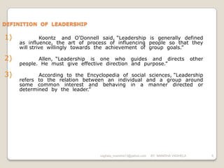 DEFINITION OF LEADERSHIP

1)            Koontz and O'Donnell said, “Leadership is generally defined
     as influence, the art of process of influencing people so that they
     will strive willingly towards the achievement of group goals.”

2)          Allen, “Leadership is one who guides and directs                          other
     people. He must give effective direction and purpose.”

3)          According to the Encyclopedia of social sciences, “Leadership
     refers to the relation between an individual and a group around
     some common interest and behaving in a manner directed or
     determined by the leader.”




                                  vaghela_manisha13@yahoo.com   BY: MANISHA VAGHELA           6
 