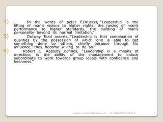 4)           In the words of peter F.Drucker, “Leadership is the
     lifting of man’s visions to higher rights, the raising of man’s
     performance to higher standards, the building of man’s
     personality beyond its normal limitation.”
5)           Ordway Tead asserts, “Leadership is that combination of
     qualities by the possession of which one is able to get
     something done by others, chiefly because through his
     influence, they become willing to do so.”
6)         Robert C. Appleby defines, “Leadership is a means of
     direction, is the ability of the management to induce
     subordinate to work towards group ideals with confidence and
     keenness.”




                                  vaghela_manisha13@yahoo.com   BY: MANISHA VAGHELA   7
 