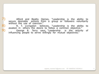 7)          Alford and Beatty Opines, “Leadership is the ability to
     secure desirable actions from a group or followers voluntarily
     without the use of coercion.”
8)          R. T. Livingston    believes, “Leadership is the ability to
     awaken in others the desire to follow a common objective.”
9)          George R. Terry says, “Leadership        is the activity of
     influencing people to strive willingly for mutual objectives.”




                                  vaghela_manisha13@yahoo.com   BY: MANISHA VAGHELA   8
 