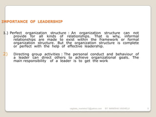 IMPORTANCE OF LEADERSHIP


1.) Perfect organization structure : An organization structure can not
      provide for all kinds of relationships. That is why, informal
      relationships are made to exist within the framework or formal
      organization structure. But the organization structure is complete
      or perfect with the help of effective leadership.

2)   Directing group activities : The personal conduct and behaviour of
     a leader can direct others to achieve organizational goals. The
     main responsibility of a leader is to get the work




                                   vaghela_manisha13@yahoo.com   BY: MANISHA VAGHELA   9
 