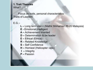 1. Trait Theories
What?

     Focus on traits, personal characteristics
Traits of Leaders

E.G.:-
         L – Long term vision (Mathir Mohamed 20-20 Malaysia)
         E - Emotional Intelligent
         A – Achievement oriented
         D – Determination to be leader
         E – Ethical (Ethics)
         R – Related Knowledge
         S – Self Confidence
         H – Homiest (Helicopter view)
         I – Integrity
         P – Passion
 