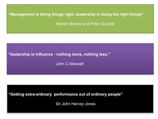 “Management is doing things right, leadership is doing the right things”

                         Warren Bennis and Peter Drucker




"leadership is influence - nothing more, nothing less."

                         John C Maxwell




“Getting extra-ordinary performance out of ordinary people”

                         Sir John Harvey Jones

                                                                           6
 