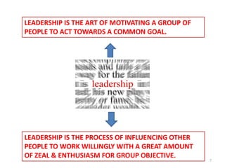 LEADERSHIP IS THE ART OF MOTIVATING A GROUP OF
PEOPLE TO ACT TOWARDS A COMMON GOAL.




LEADERSHIP IS THE PROCESS OF INFLUENCING OTHER
PEOPLE TO WORK WILLINGLY WITH A GREAT AMOUNT
OF ZEAL & ENTHUSIASM FOR GROUP OBJECTIVE.
                                                 7
 