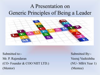 A Presentation on
   Generic Principles of Being a Leader




Submitted to:-                  Submitted By:-
Mr. P. Rajendaran               Veeraj Vashishtha
(CO- Founder & COO NIIT LTD.)   (NU- MBA Year 1)
(Mentor)                        (Mentee)
 