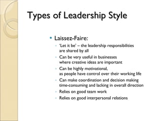 Types of Leadership Style Laissez-Faire: ‘ Let it be’ – the leadership responsibilities  are shared by all Can be very useful in businesses  where creative ideas are important Can be highly motivational,  as people have control over their working life Can make coordination and decision making  time-consuming and lacking in overall direction Relies on good team work Relies on good interpersonal relations 