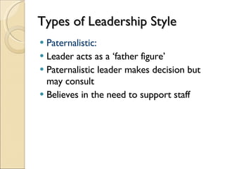Types of Leadership Style Paternalistic: Leader acts as a ‘father figure’ Paternalistic leader makes decision but may consult Believes in the need to support staff 