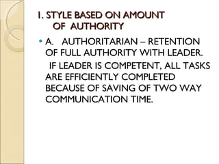1. STYLE BASED ON AMOUNT    OF  AUTHORITY A.  AUTHORITARIAN – RETENTION OF FULL AUTHORITY WITH LEADER. IF LEADER IS COMPETENT, ALL TASKS ARE EFFICIENTLY COMPLETED BECAUSE OF SAVING OF TWO WAY COMMUNICATION TIME. 