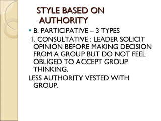 STYLE BASED ON    AUTHORITY B. PARTICIPATIVE – 3 TYPES 1. CONSULTATIVE : LEADER SOLICIT OPINION BEFORE MAKING DECISION FROM A GROUP BUT DO NOT FEEL OBLIGED TO ACCEPT GROUP THINKING. LESS AUTHORITY VESTED WITH GROUP. 