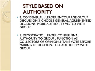 STYLE BASED ON    AUTHORITY 2. CONSENSUAL : LEADER ENCOURAGE GROUP DISCUSSION & CHOOSE GENERAL AGREEMENTED DECISIONS. MORE AUTHORITY VESTED WITH GROUP. 3. DEMOCRATIC : LEADER CONFER FINAL AUTHORITY TO GROUP , FUNCTION AS COLLECTORS OF OPINION & TAKE VOTE BEFORE MAKING OF DECISION. FULL AUTHORITY WITH GROUP. 