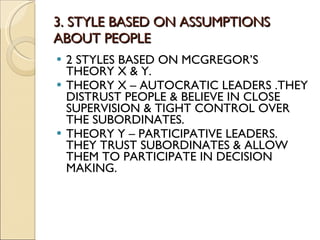 3. STYLE BASED ON ASSUMPTIONS ABOUT PEOPLE 2 STYLES BASED ON MCGREGOR’S THEORY X & Y. THEORY X – AUTOCRATIC LEADERS .THEY DISTRUST PEOPLE & BELIEVE IN CLOSE SUPERVISION & TIGHT CONTROL OVER THE SUBORDINATES. THEORY Y – PARTICIPATIVE LEADERS. THEY TRUST SUBORDINATES & ALLOW THEM TO PARTICIPATE IN DECISION MAKING. 