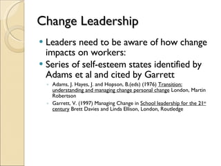 Change Leadership Leaders need to be aware of how change impacts on workers: Series of self-esteem states identified by Adams et al and cited by Garrett Adams, J. Hayes, J. and Hopson, B.(eds) (1976)  Transition: understanding and managing change personal change  London, Martin Robertson Garrett, V. (1997) Managing Change in  School leadership for the 21 st  century  Brett Davies and Linda Ellison, London, Routledge  