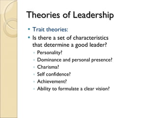 Theories of Leadership Trait theories: Is there a set of characteristics  that determine a good leader? Personality? Dominance and personal presence? Charisma? Self confidence? Achievement? Ability to formulate a clear vision? 