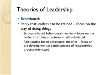 Theories of Leadership Behavioural: Imply that leaders can be trained – focus on the way of doing things Structure based behavioural theories – focus on the leader instituting structures – task orientated Relationship based behavioural theories – focus on the development and maintenance of relationships – process orientated 