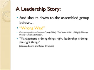A Leadership Story: And shouts down to the assembled group below… “ Wrong Way!” (Story adapted from Stephen Covey (2004) “The Seven Habits of Highly Effective People” Simon & Schuster). “ Management is doing things right, leadership is doing the right things” (Warren Bennis and Peter Drucker) 