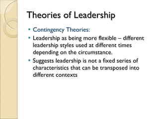Theories of Leadership Contingency Theories: Leadership as being more flexible – different leadership styles used at different times depending on the circumstance. Suggests leadership is not a fixed series of characteristics that can be transposed into different contexts 