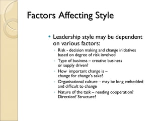 Factors Affecting Style Leadership style may be dependent  on various factors: Risk - decision making and change initiatives  based on degree of risk involved Type of business – creative business  or supply driven? How  important change is –  change for change’s sake? Organisational culture – may be long embedded  and difficult to change Nature of the task – needing cooperation? Direction? Structure? 
