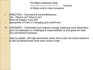 The Right Leadership Style ------------------------------------  Harvard - 6 Styles suits to most occasions DIRECTIVE – Command & Control Behaviour. Tell – What to do? When to do? What will happen if you fail? Appropriate in Crisis or managing poor performers. VISIONARY – Authoritative but instead of simply explaining more elaboration given to employees on challenges & responsibilities so that goals are clear and commitment increases. Used by people  with high personalize power drive under low stress situations & high socialised power drive when stress is high. 