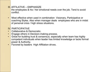 III. AFFILATIVE – EMPHASIZE the employees & his / her emotional needs over the job. Tend to avoid conflict. Most effective when used in combination  Visionary, Participative or coaching Styles. Also when manager deals  employees who are in midst of personal crisis / high stress situations. IV. PARTICIPATIVE  Collaborative & Democratic. Engage others in Decision-making process. Great for building trust & consensus, especially when team has highly competent individuals when leader has limited knowledge or lacks formal power & Authority. Favored by leaders  High Affiliation drives.  