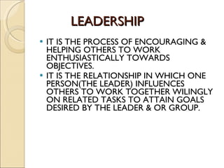 LEADERSHIP IT IS THE PROCESS OF ENCOURAGING & HELPING OTHERS TO WORK ENTHUSIASTICALLY TOWARDS OBJECTIVES. IT IS THE RELATIONSHIP IN WHICH ONE PERSON(THE LEADER) INFLUENCES OTHERS TO WORK TOGETHER WILINGLY ON RELATED TASKS TO ATTAIN GOALS DESIRED BY THE LEADER & OR GROUP. 