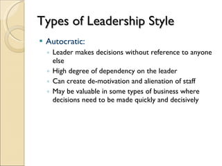 Types of Leadership Style Autocratic: Leader makes decisions without reference to anyone else High degree of dependency on the leader Can create de-motivation and alienation of staff May be valuable in some types of business where decisions need to be made quickly and decisively 