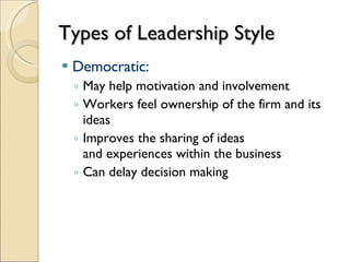 Types of Leadership Style Democratic: May help motivation and involvement Workers feel ownership of the firm and its ideas Improves the sharing of ideas  and experiences within the business Can delay decision making 