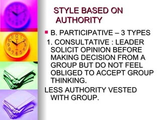 STYLE BASED ON    AUTHORITY B. PARTICIPATIVE – 3 TYPES 1. CONSULTATIVE : LEADER SOLICIT OPINION BEFORE MAKING DECISION FROM A GROUP BUT DO NOT FEEL OBLIGED TO ACCEPT GROUP THINKING. LESS AUTHORITY VESTED WITH GROUP. 
