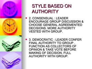 STYLE BASED ON    AUTHORITY 2. CONSENSUAL : LEADER ENCOURAGE GROUP DISCUSSION & CHOOSE GENERAL AGREEMENTED DECISIONS. MORE AUTHORITY VESTED WITH GROUP. 3. DEMOCRATIC : LEADER CONFER FINAL AUTHORITY TO GROUP , FUNCTION AS COLLECTORS OF OPINION & TAKE VOTE BEFORE MAKING OF DECISION. FULL AUTHORITY WITH GROUP. 