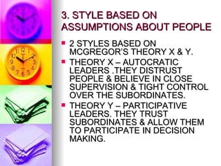 3. STYLE BASED ON ASSUMPTIONS ABOUT PEOPLE 2 STYLES BASED ON MCGREGOR’S THEORY X & Y. THEORY X – AUTOCRATIC LEADERS .THEY DISTRUST PEOPLE & BELIEVE IN CLOSE SUPERVISION & TIGHT CONTROL OVER THE SUBORDINATES. THEORY Y – PARTICIPATIVE LEADERS. THEY TRUST SUBORDINATES & ALLOW THEM TO PARTICIPATE IN DECISION MAKING. 
