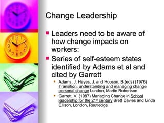 Change Leadership Leaders need to be aware of how change impacts on workers: Series of self-esteem states identified by Adams et al and cited by Garrett Adams, J. Hayes, J. and Hopson, B.(eds) (1976)  Transition: understanding and managing change personal change  London, Martin Robertson Garrett, V. (1997) Managing Change in  School leadership for the 21 st  century  Brett Davies and Linda Ellison, London, Routledge  