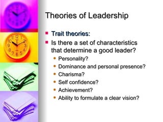 Theories of Leadership Trait theories: Is there a set of characteristics  that determine a good leader? Personality? Dominance and personal presence? Charisma? Self confidence? Achievement? Ability to formulate a clear vision? 
