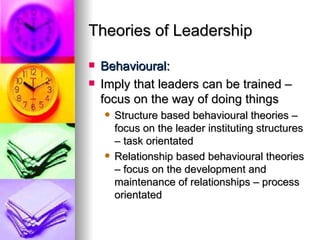 Theories of Leadership Behavioural: Imply that leaders can be trained – focus on the way of doing things Structure based behavioural theories – focus on the leader instituting structures – task orientated Relationship based behavioural theories – focus on the development and maintenance of relationships – process orientated 