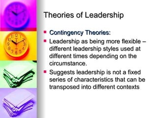 Theories of Leadership Contingency Theories: Leadership as being more flexible – different leadership styles used at different times depending on the circumstance. Suggests leadership is not a fixed series of characteristics that can be transposed into different contexts 