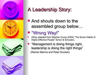 A Leadership Story: And shouts down to the assembled group below… “ Wrong Way!” (Story adapted from Stephen Covey (2004) “The Seven Habits of Highly Effective People” Simon & Schuster). “ Management is doing things right, leadership is doing the right things” (Warren Bennis and Peter Drucker) 
