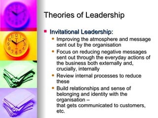 Theories of Leadership Invitational Leadership: Improving the atmosphere and message sent out by the organisation Focus on reducing negative messages  sent out through the everyday actions of the business both externally and, crucially, internally Review internal processes to reduce these Build relationships and sense of belonging and identity with the organisation –  that gets communicated to customers, etc. 