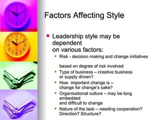 Factors Affecting Style Leadership style may be dependent  on various factors: Risk - decision making and change initiatives  based on degree of risk involved Type of business – creative business  or supply driven? How  important change is –  change for change’s sake? Organisational culture – may be long embedded  and difficult to change Nature of the task – needing cooperation? Direction? Structure? 