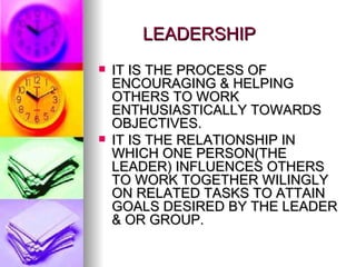 LEADERSHIP IT IS THE PROCESS OF ENCOURAGING & HELPING OTHERS TO WORK ENTHUSIASTICALLY TOWARDS OBJECTIVES. IT IS THE RELATIONSHIP IN WHICH ONE PERSON(THE LEADER) INFLUENCES OTHERS TO WORK TOGETHER WILINGLY ON RELATED TASKS TO ATTAIN GOALS DESIRED BY THE LEADER & OR GROUP. 