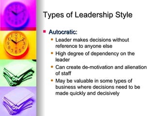 Types of Leadership Style Autocratic: Leader makes decisions without reference to anyone else High degree of dependency on the leader Can create de-motivation and alienation of staff May be valuable in some types of business where decisions need to be made quickly and decisively 