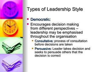 Types of Leadership Style Democratic: Encourages decision making  from different perspectives – leadership may be emphasised throughout the organisation Consultative:  process of consultation before decisions are taken Persuasive:  Leader takes decision and seeks to persuade others that the decision is correct 