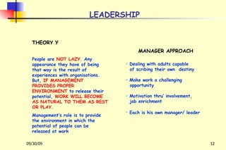 LEADERSHIP THEORY Y People are  NOT LAZY . Any appearance they have of being that way is the result of experiences with organisations. But,  IF MANAGEMENT PROVIDES PROPER ENVIRONMENT  to release their potential,  WORK WILL BECOME AS NATURAL TO THEM AS REST OR PLAY.   Management’s role is to provide the environment in which the potential of people can be released at work MANAGER APPROACH Dealing with adults capable of scribing their own  destiny Make work a challenging opportunity Motivation thru’ involvement, job enrichment Each is his own manager/ leader   