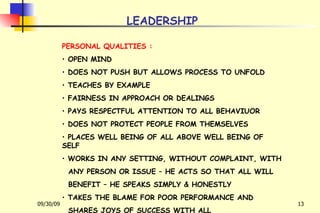 LEADERSHIP PERSONAL QUALITIES : OPEN MIND DOES NOT PUSH BUT ALLOWS PROCESS TO UNFOLD TEACHES BY EXAMPLE FAIRNESS IN APPROACH OR DEALINGS PAYS RESPECTFUL ATTENTION TO ALL BEHAVIUOR DOES NOT PROTECT PEOPLE FROM THEMSELVES PLACES WELL BEING OF ALL ABOVE WELL BEING OF SELF WORKS IN ANY SETTING, WITHOUT COMPLAINT, WITH ANY PERSON OR ISSUE – HE ACTS SO THAT ALL WILL BENEFIT – HE SPEAKS SIMPLY & HONESTLY TAKES THE BLAME FOR POOR PERFORMANCE AND SHARES JOYS OF SUCCESS WITH ALL 