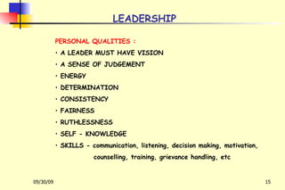LEADERSHIP PERSONAL QUALITIES : A LEADER MUST HAVE VISION A SENSE OF JUDGEMENT ENERGY DETERMINATION CONSISTENCY FAIRNESS RUTHLESSNESS SELF - KNOWLEDGE SKILLS - communication, listening, decision making, motivation, counselling, training, grievance handling, etc 