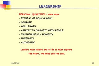 LEADERSHIP PERSONAL QUALITIES : some more FITNESS OF BODY & MIND COURAGE WILL POWER ABILITY TO CONNECT WITH PEOPLE TRUTHFULNESS / HONESTY INTEGRITY AUTHENTIC Leaders must inspire and to do so must capture  the heart, the mind and the soul. 