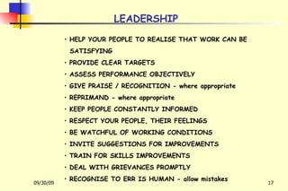 LEADERSHIP HELP YOUR PEOPLE TO REALISE THAT WORK CAN BE  SATISFYING PROVIDE CLEAR TARGETS ASSESS PERFORMANCE OBJECTIVELY GIVE PRAISE / RECOGNITION - where appropriate REPRIMAND - where appropriate KEEP PEOPLE CONSTANTLY INFORMED RESPECT YOUR PEOPLE, THEIR FEELINGS BE WATCHFUL OF WORKING CONDITIONS INVITE SUGGESTIONS FOR IMPROVEMENTS TRAIN FOR SKILLS IMPROVEMENTS DEAL WITH GRIEVANCES PROMPTLY RECOGNISE TO ERR IS HUMAN - allow mistakes 