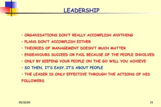 LEADERSHIP ORGANISATIONS DON’T REALLY ACCOMPLISH ANYTHING PLANS DON’T ACCOMPLISH EITHER THEORIES OF MANAGEMENT DOESN’T MUCH MATTER ENDEAVOURS SUCCEED OR FAIL BECAUSE OF THE PEOPLE INVOLVED ONLY BY KEEPING YOUR PEOPLE ON THE GO WILL YOU ACHIEVE SO THEN, IT’S EASY…IT’S ABOUT PEOPLE THE LEADER IS ONLY EFFECTIVE THROUGH THE ACTIONS OF HIS FOLLOWERS 