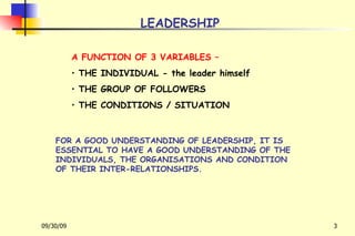 LEADERSHIP A FUNCTION OF 3 VARIABLES – THE INDIVIDUAL - the leader himself THE GROUP OF FOLLOWERS THE CONDITIONS / SITUATION FOR A GOOD UNDERSTANDING OF LEADERSHIP, IT IS ESSENTIAL TO HAVE A GOOD UNDERSTANDING OF THE INDIVIDUALS, THE ORGANISATIONS AND CONDITION OF THEIR INTER-RELATIONSHIPS. 