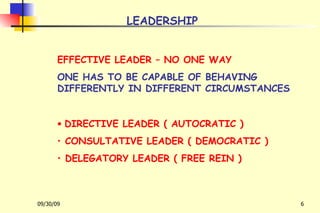 LEADERSHIP EFFECTIVE LEADER – NO ONE WAY ONE HAS TO BE CAPABLE OF BEHAVING DIFFERENTLY IN DIFFERENT CIRCUMSTANCES DIRECTIVE LEADER ( AUTOCRATIC ) CONSULTATIVE LEADER ( DEMOCRATIC ) DELEGATORY LEADER ( FREE REIN ) 