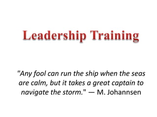 Leadership Training "Any fool can run the ship when the seas are calm, but it takes a great captain to navigate the storm." — M. Johannsen 