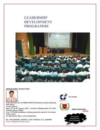 LEADERSHIP
                        DEVELOPMENT
                        PROGRAMME




PROGRAMME CONDUCTION



                                                                        IIM, INDORE



Course Director: Dr. M ASHRAF RIZVI (Chairman, Executive Education,
IIM, Indore)
Venue: Muscat
Date: 25th & 26th January 2011 , Last Date of Registration: 23.1.2011
Timing: 8am to 5.30pm
Fees: 275 OMR (including workshop materials, lunch & Tea breaks
at the venue)
For Registration, Please contact Sandip Dutta                             10 % corporate
                                                                         discount for more
Ph: +968 24603851, 24603951, GSM: 97682333, Fax: 24605909               than 3 nominations
Email: sandip@icmaoman.edu.om


                                                                                             1
 